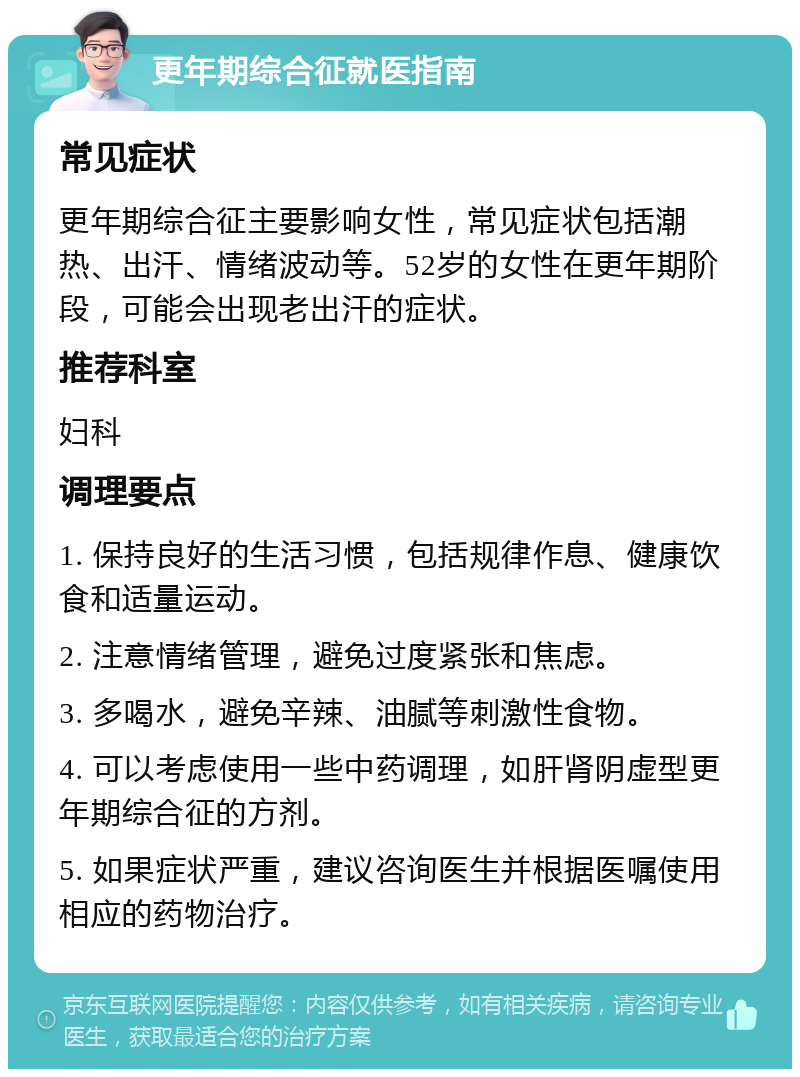 更年期综合征就医指南 常见症状 更年期综合征主要影响女性，常见症状包括潮热、出汗、情绪波动等。52岁的女性在更年期阶段，可能会出现老出汗的症状。 推荐科室 妇科 调理要点 1. 保持良好的生活习惯，包括规律作息、健康饮食和适量运动。 2. 注意情绪管理，避免过度紧张和焦虑。 3. 多喝水，避免辛辣、油腻等刺激性食物。 4. 可以考虑使用一些中药调理，如肝肾阴虚型更年期综合征的方剂。 5. 如果症状严重，建议咨询医生并根据医嘱使用相应的药物治疗。