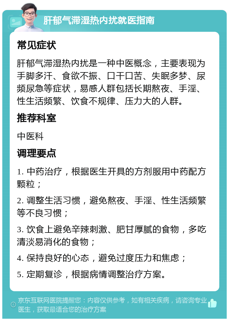 肝郁气滞湿热内扰就医指南 常见症状 肝郁气滞湿热内扰是一种中医概念，主要表现为手脚多汗、食欲不振、口干口苦、失眠多梦、尿频尿急等症状，易感人群包括长期熬夜、手淫、性生活频繁、饮食不规律、压力大的人群。 推荐科室 中医科 调理要点 1. 中药治疗，根据医生开具的方剂服用中药配方颗粒； 2. 调整生活习惯，避免熬夜、手淫、性生活频繁等不良习惯； 3. 饮食上避免辛辣刺激、肥甘厚腻的食物，多吃清淡易消化的食物； 4. 保持良好的心态，避免过度压力和焦虑； 5. 定期复诊，根据病情调整治疗方案。