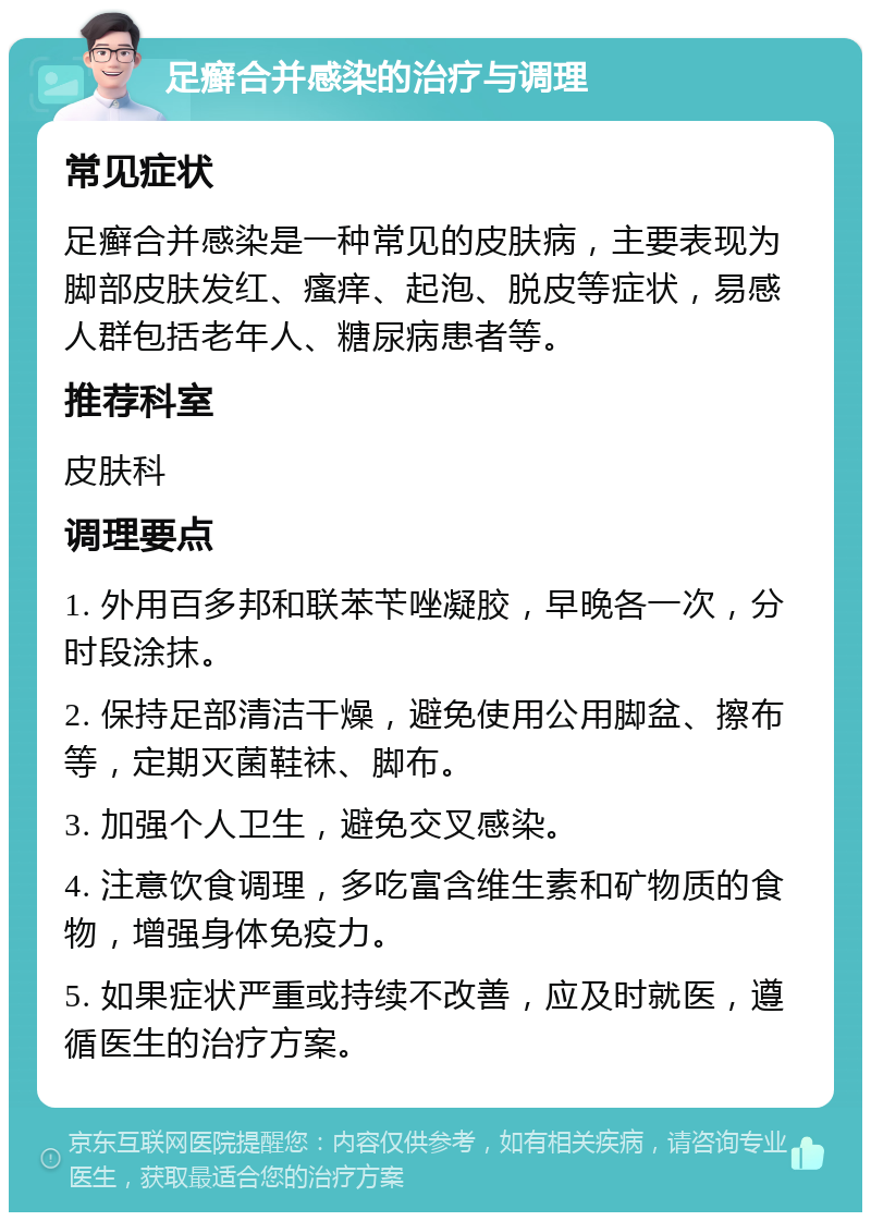 足癣合并感染的治疗与调理 常见症状 足癣合并感染是一种常见的皮肤病，主要表现为脚部皮肤发红、瘙痒、起泡、脱皮等症状，易感人群包括老年人、糖尿病患者等。 推荐科室 皮肤科 调理要点 1. 外用百多邦和联苯苄唑凝胶，早晚各一次，分时段涂抹。 2. 保持足部清洁干燥，避免使用公用脚盆、擦布等，定期灭菌鞋袜、脚布。 3. 加强个人卫生，避免交叉感染。 4. 注意饮食调理，多吃富含维生素和矿物质的食物，增强身体免疫力。 5. 如果症状严重或持续不改善，应及时就医，遵循医生的治疗方案。