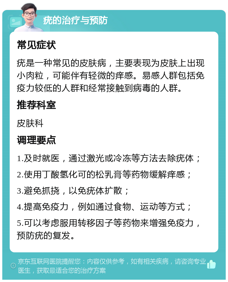 疣的治疗与预防 常见症状 疣是一种常见的皮肤病，主要表现为皮肤上出现小肉粒，可能伴有轻微的痒感。易感人群包括免疫力较低的人群和经常接触到病毒的人群。 推荐科室 皮肤科 调理要点 1.及时就医，通过激光或冷冻等方法去除疣体； 2.使用丁酸氢化可的松乳膏等药物缓解痒感； 3.避免抓挠，以免疣体扩散； 4.提高免疫力，例如通过食物、运动等方式； 5.可以考虑服用转移因子等药物来增强免疫力，预防疣的复发。