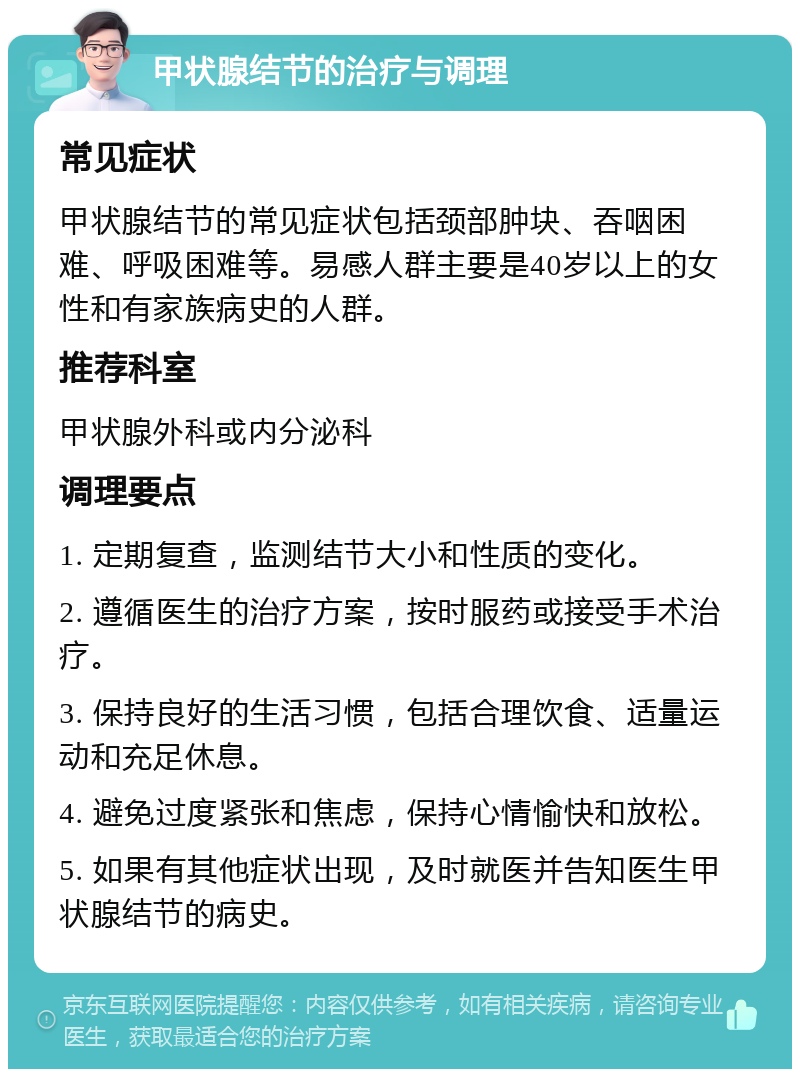 甲状腺结节的治疗与调理 常见症状 甲状腺结节的常见症状包括颈部肿块、吞咽困难、呼吸困难等。易感人群主要是40岁以上的女性和有家族病史的人群。 推荐科室 甲状腺外科或内分泌科 调理要点 1. 定期复查，监测结节大小和性质的变化。 2. 遵循医生的治疗方案，按时服药或接受手术治疗。 3. 保持良好的生活习惯，包括合理饮食、适量运动和充足休息。 4. 避免过度紧张和焦虑，保持心情愉快和放松。 5. 如果有其他症状出现，及时就医并告知医生甲状腺结节的病史。