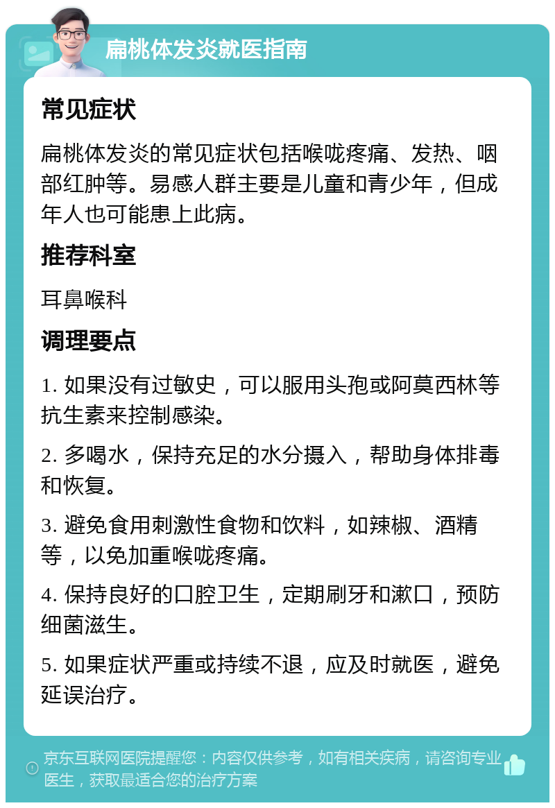 扁桃体发炎就医指南 常见症状 扁桃体发炎的常见症状包括喉咙疼痛、发热、咽部红肿等。易感人群主要是儿童和青少年，但成年人也可能患上此病。 推荐科室 耳鼻喉科 调理要点 1. 如果没有过敏史，可以服用头孢或阿莫西林等抗生素来控制感染。 2. 多喝水，保持充足的水分摄入，帮助身体排毒和恢复。 3. 避免食用刺激性食物和饮料，如辣椒、酒精等，以免加重喉咙疼痛。 4. 保持良好的口腔卫生，定期刷牙和漱口，预防细菌滋生。 5. 如果症状严重或持续不退，应及时就医，避免延误治疗。