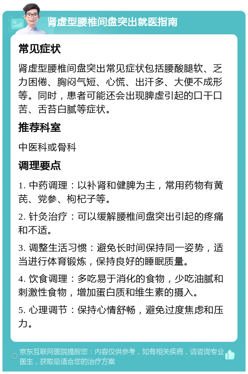 肾虚型腰椎间盘突出就医指南 常见症状 肾虚型腰椎间盘突出常见症状包括腰酸腿软、乏力困倦、胸闷气短、心慌、出汗多、大便不成形等。同时，患者可能还会出现脾虚引起的口干口苦、舌苔白腻等症状。 推荐科室 中医科或骨科 调理要点 1. 中药调理：以补肾和健脾为主，常用药物有黄芪、党参、枸杞子等。 2. 针灸治疗：可以缓解腰椎间盘突出引起的疼痛和不适。 3. 调整生活习惯：避免长时间保持同一姿势，适当进行体育锻炼，保持良好的睡眠质量。 4. 饮食调理：多吃易于消化的食物，少吃油腻和刺激性食物，增加蛋白质和维生素的摄入。 5. 心理调节：保持心情舒畅，避免过度焦虑和压力。