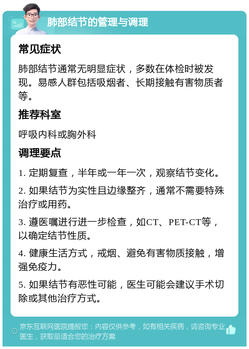 肺部结节的管理与调理 常见症状 肺部结节通常无明显症状，多数在体检时被发现。易感人群包括吸烟者、长期接触有害物质者等。 推荐科室 呼吸内科或胸外科 调理要点 1. 定期复查，半年或一年一次，观察结节变化。 2. 如果结节为实性且边缘整齐，通常不需要特殊治疗或用药。 3. 遵医嘱进行进一步检查，如CT、PET-CT等，以确定结节性质。 4. 健康生活方式，戒烟、避免有害物质接触，增强免疫力。 5. 如果结节有恶性可能，医生可能会建议手术切除或其他治疗方式。