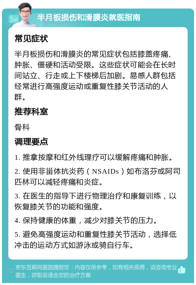 半月板损伤和滑膜炎就医指南 常见症状 半月板损伤和滑膜炎的常见症状包括膝盖疼痛、肿胀、僵硬和活动受限。这些症状可能会在长时间站立、行走或上下楼梯后加剧。易感人群包括经常进行高强度运动或重复性膝关节活动的人群。 推荐科室 骨科 调理要点 1. 推拿按摩和红外线理疗可以缓解疼痛和肿胀。 2. 使用非甾体抗炎药（NSAIDs）如布洛芬或阿司匹林可以减轻疼痛和炎症。 3. 在医生的指导下进行物理治疗和康复训练，以恢复膝关节的功能和强度。 4. 保持健康的体重，减少对膝关节的压力。 5. 避免高强度运动和重复性膝关节活动，选择低冲击的运动方式如游泳或骑自行车。