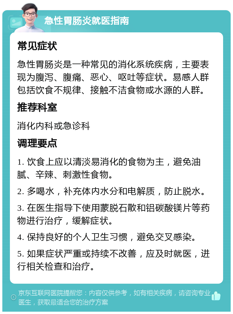 急性胃肠炎就医指南 常见症状 急性胃肠炎是一种常见的消化系统疾病，主要表现为腹泻、腹痛、恶心、呕吐等症状。易感人群包括饮食不规律、接触不洁食物或水源的人群。 推荐科室 消化内科或急诊科 调理要点 1. 饮食上应以清淡易消化的食物为主，避免油腻、辛辣、刺激性食物。 2. 多喝水，补充体内水分和电解质，防止脱水。 3. 在医生指导下使用蒙脱石散和铝碳酸镁片等药物进行治疗，缓解症状。 4. 保持良好的个人卫生习惯，避免交叉感染。 5. 如果症状严重或持续不改善，应及时就医，进行相关检查和治疗。