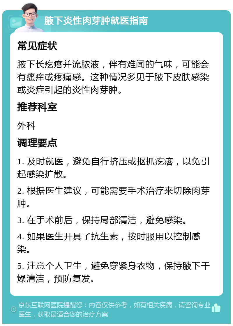 腋下炎性肉芽肿就医指南 常见症状 腋下长疙瘩并流脓液，伴有难闻的气味，可能会有瘙痒或疼痛感。这种情况多见于腋下皮肤感染或炎症引起的炎性肉芽肿。 推荐科室 外科 调理要点 1. 及时就医，避免自行挤压或抠抓疙瘩，以免引起感染扩散。 2. 根据医生建议，可能需要手术治疗来切除肉芽肿。 3. 在手术前后，保持局部清洁，避免感染。 4. 如果医生开具了抗生素，按时服用以控制感染。 5. 注意个人卫生，避免穿紧身衣物，保持腋下干燥清洁，预防复发。