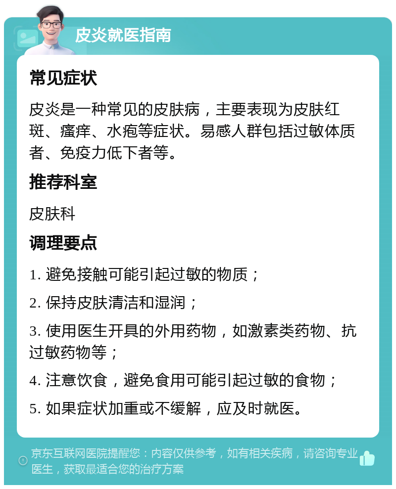 皮炎就医指南 常见症状 皮炎是一种常见的皮肤病，主要表现为皮肤红斑、瘙痒、水疱等症状。易感人群包括过敏体质者、免疫力低下者等。 推荐科室 皮肤科 调理要点 1. 避免接触可能引起过敏的物质； 2. 保持皮肤清洁和湿润； 3. 使用医生开具的外用药物，如激素类药物、抗过敏药物等； 4. 注意饮食，避免食用可能引起过敏的食物； 5. 如果症状加重或不缓解，应及时就医。