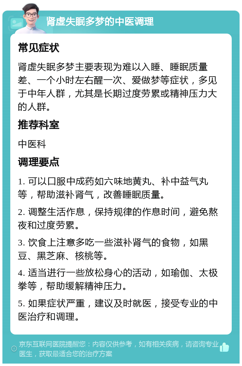 肾虚失眠多梦的中医调理 常见症状 肾虚失眠多梦主要表现为难以入睡、睡眠质量差、一个小时左右醒一次、爱做梦等症状，多见于中年人群，尤其是长期过度劳累或精神压力大的人群。 推荐科室 中医科 调理要点 1. 可以口服中成药如六味地黄丸、补中益气丸等，帮助滋补肾气，改善睡眠质量。 2. 调整生活作息，保持规律的作息时间，避免熬夜和过度劳累。 3. 饮食上注意多吃一些滋补肾气的食物，如黑豆、黑芝麻、核桃等。 4. 适当进行一些放松身心的活动，如瑜伽、太极拳等，帮助缓解精神压力。 5. 如果症状严重，建议及时就医，接受专业的中医治疗和调理。