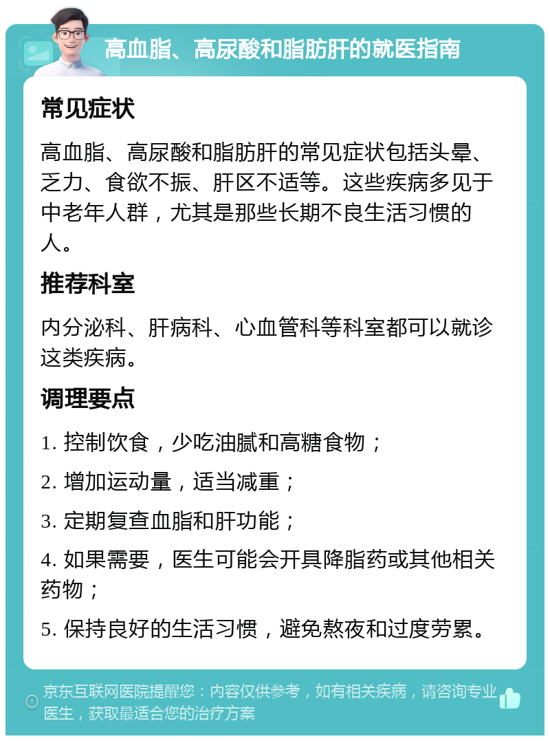 高血脂、高尿酸和脂肪肝的就医指南 常见症状 高血脂、高尿酸和脂肪肝的常见症状包括头晕、乏力、食欲不振、肝区不适等。这些疾病多见于中老年人群，尤其是那些长期不良生活习惯的人。 推荐科室 内分泌科、肝病科、心血管科等科室都可以就诊这类疾病。 调理要点 1. 控制饮食，少吃油腻和高糖食物； 2. 增加运动量，适当减重； 3. 定期复查血脂和肝功能； 4. 如果需要，医生可能会开具降脂药或其他相关药物； 5. 保持良好的生活习惯，避免熬夜和过度劳累。