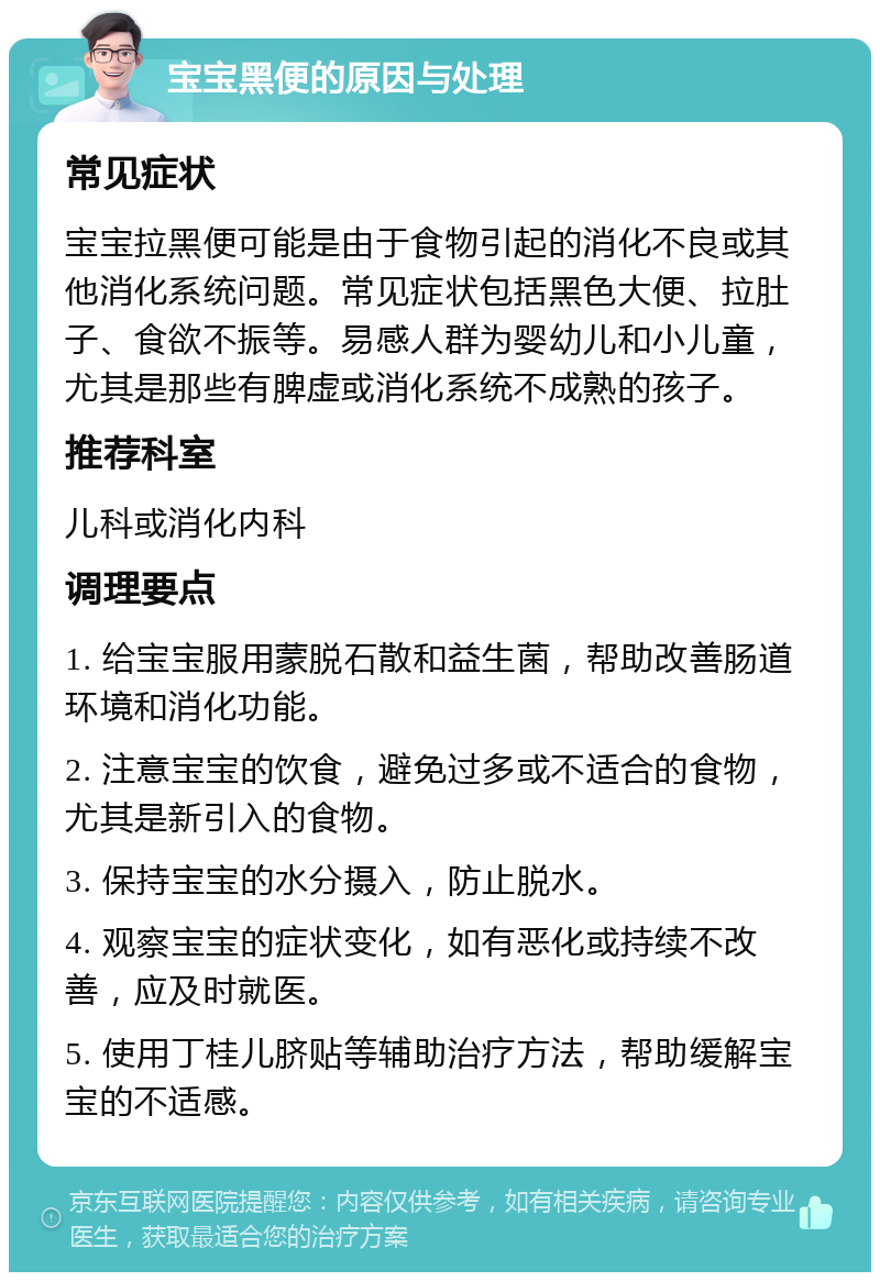 宝宝黑便的原因与处理 常见症状 宝宝拉黑便可能是由于食物引起的消化不良或其他消化系统问题。常见症状包括黑色大便、拉肚子、食欲不振等。易感人群为婴幼儿和小儿童，尤其是那些有脾虚或消化系统不成熟的孩子。 推荐科室 儿科或消化内科 调理要点 1. 给宝宝服用蒙脱石散和益生菌，帮助改善肠道环境和消化功能。 2. 注意宝宝的饮食，避免过多或不适合的食物，尤其是新引入的食物。 3. 保持宝宝的水分摄入，防止脱水。 4. 观察宝宝的症状变化，如有恶化或持续不改善，应及时就医。 5. 使用丁桂儿脐贴等辅助治疗方法，帮助缓解宝宝的不适感。