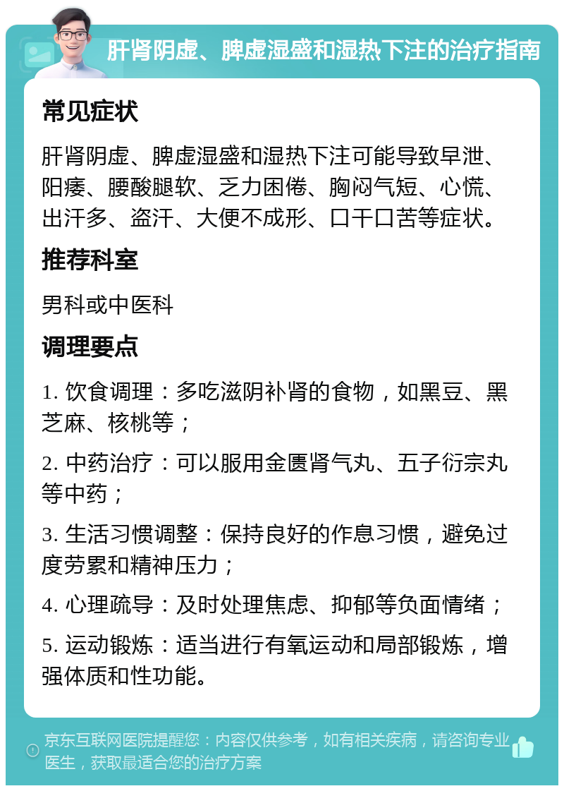 肝肾阴虚、脾虚湿盛和湿热下注的治疗指南 常见症状 肝肾阴虚、脾虚湿盛和湿热下注可能导致早泄、阳痿、腰酸腿软、乏力困倦、胸闷气短、心慌、出汗多、盗汗、大便不成形、口干口苦等症状。 推荐科室 男科或中医科 调理要点 1. 饮食调理：多吃滋阴补肾的食物，如黑豆、黑芝麻、核桃等； 2. 中药治疗：可以服用金匮肾气丸、五子衍宗丸等中药； 3. 生活习惯调整：保持良好的作息习惯，避免过度劳累和精神压力； 4. 心理疏导：及时处理焦虑、抑郁等负面情绪； 5. 运动锻炼：适当进行有氧运动和局部锻炼，增强体质和性功能。