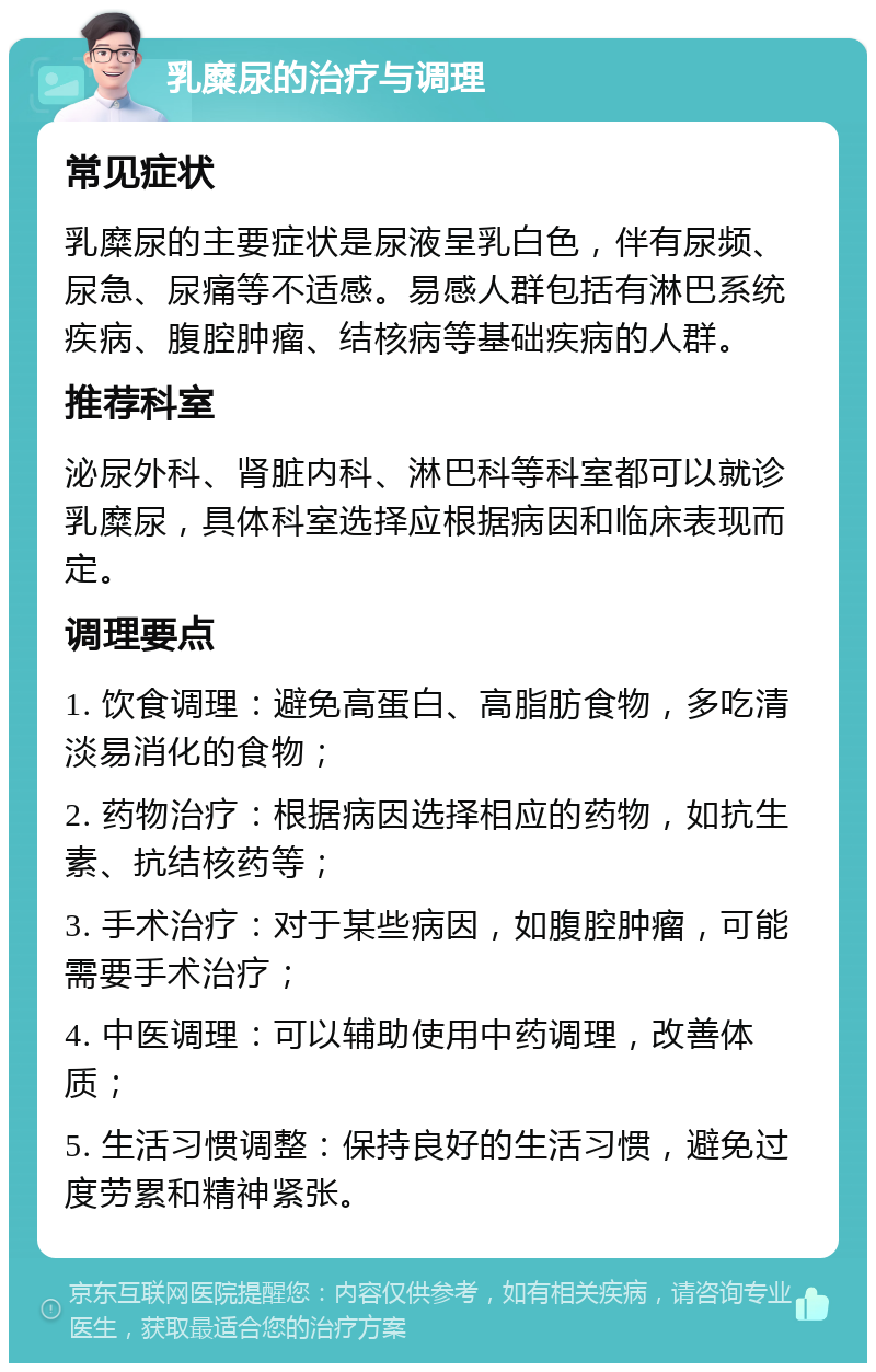 乳糜尿的治疗与调理 常见症状 乳糜尿的主要症状是尿液呈乳白色，伴有尿频、尿急、尿痛等不适感。易感人群包括有淋巴系统疾病、腹腔肿瘤、结核病等基础疾病的人群。 推荐科室 泌尿外科、肾脏内科、淋巴科等科室都可以就诊乳糜尿，具体科室选择应根据病因和临床表现而定。 调理要点 1. 饮食调理：避免高蛋白、高脂肪食物，多吃清淡易消化的食物； 2. 药物治疗：根据病因选择相应的药物，如抗生素、抗结核药等； 3. 手术治疗：对于某些病因，如腹腔肿瘤，可能需要手术治疗； 4. 中医调理：可以辅助使用中药调理，改善体质； 5. 生活习惯调整：保持良好的生活习惯，避免过度劳累和精神紧张。