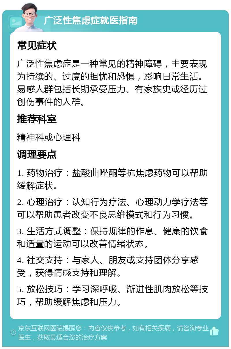 广泛性焦虑症就医指南 常见症状 广泛性焦虑症是一种常见的精神障碍，主要表现为持续的、过度的担忧和恐惧，影响日常生活。易感人群包括长期承受压力、有家族史或经历过创伤事件的人群。 推荐科室 精神科或心理科 调理要点 1. 药物治疗：盐酸曲唑酮等抗焦虑药物可以帮助缓解症状。 2. 心理治疗：认知行为疗法、心理动力学疗法等可以帮助患者改变不良思维模式和行为习惯。 3. 生活方式调整：保持规律的作息、健康的饮食和适量的运动可以改善情绪状态。 4. 社交支持：与家人、朋友或支持团体分享感受，获得情感支持和理解。 5. 放松技巧：学习深呼吸、渐进性肌肉放松等技巧，帮助缓解焦虑和压力。