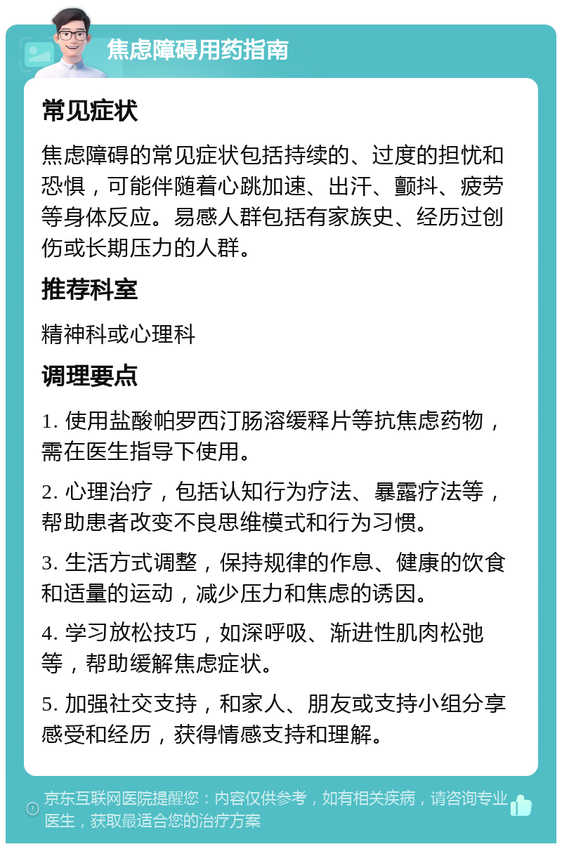 焦虑障碍用药指南 常见症状 焦虑障碍的常见症状包括持续的、过度的担忧和恐惧，可能伴随着心跳加速、出汗、颤抖、疲劳等身体反应。易感人群包括有家族史、经历过创伤或长期压力的人群。 推荐科室 精神科或心理科 调理要点 1. 使用盐酸帕罗西汀肠溶缓释片等抗焦虑药物，需在医生指导下使用。 2. 心理治疗，包括认知行为疗法、暴露疗法等，帮助患者改变不良思维模式和行为习惯。 3. 生活方式调整，保持规律的作息、健康的饮食和适量的运动，减少压力和焦虑的诱因。 4. 学习放松技巧，如深呼吸、渐进性肌肉松弛等，帮助缓解焦虑症状。 5. 加强社交支持，和家人、朋友或支持小组分享感受和经历，获得情感支持和理解。