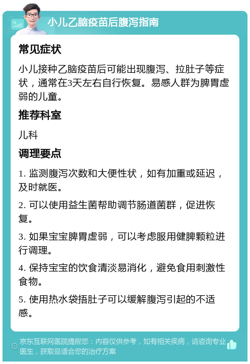 小儿乙脑疫苗后腹泻指南 常见症状 小儿接种乙脑疫苗后可能出现腹泻、拉肚子等症状，通常在3天左右自行恢复。易感人群为脾胃虚弱的儿童。 推荐科室 儿科 调理要点 1. 监测腹泻次数和大便性状，如有加重或延迟，及时就医。 2. 可以使用益生菌帮助调节肠道菌群，促进恢复。 3. 如果宝宝脾胃虚弱，可以考虑服用健脾颗粒进行调理。 4. 保持宝宝的饮食清淡易消化，避免食用刺激性食物。 5. 使用热水袋捂肚子可以缓解腹泻引起的不适感。