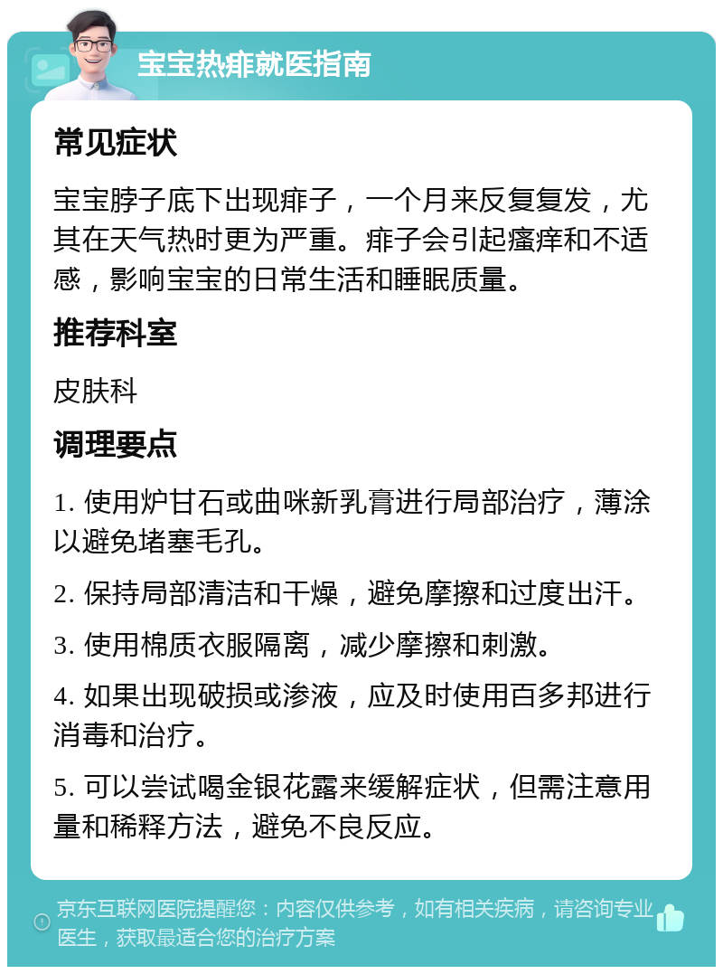 宝宝热痱就医指南 常见症状 宝宝脖子底下出现痱子，一个月来反复复发，尤其在天气热时更为严重。痱子会引起瘙痒和不适感，影响宝宝的日常生活和睡眠质量。 推荐科室 皮肤科 调理要点 1. 使用炉甘石或曲咪新乳膏进行局部治疗，薄涂以避免堵塞毛孔。 2. 保持局部清洁和干燥，避免摩擦和过度出汗。 3. 使用棉质衣服隔离，减少摩擦和刺激。 4. 如果出现破损或渗液，应及时使用百多邦进行消毒和治疗。 5. 可以尝试喝金银花露来缓解症状，但需注意用量和稀释方法，避免不良反应。