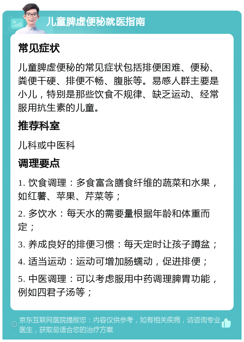 儿童脾虚便秘就医指南 常见症状 儿童脾虚便秘的常见症状包括排便困难、便秘、粪便干硬、排便不畅、腹胀等。易感人群主要是小儿，特别是那些饮食不规律、缺乏运动、经常服用抗生素的儿童。 推荐科室 儿科或中医科 调理要点 1. 饮食调理：多食富含膳食纤维的蔬菜和水果，如红薯、苹果、芹菜等； 2. 多饮水：每天水的需要量根据年龄和体重而定； 3. 养成良好的排便习惯：每天定时让孩子蹲盆； 4. 适当运动：运动可增加肠蠕动，促进排便； 5. 中医调理：可以考虑服用中药调理脾胃功能，例如四君子汤等；