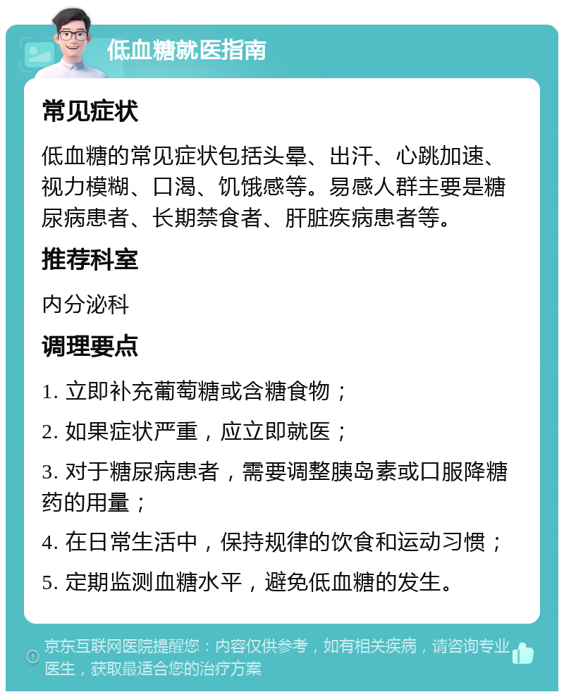 低血糖就医指南 常见症状 低血糖的常见症状包括头晕、出汗、心跳加速、视力模糊、口渴、饥饿感等。易感人群主要是糖尿病患者、长期禁食者、肝脏疾病患者等。 推荐科室 内分泌科 调理要点 1. 立即补充葡萄糖或含糖食物； 2. 如果症状严重，应立即就医； 3. 对于糖尿病患者，需要调整胰岛素或口服降糖药的用量； 4. 在日常生活中，保持规律的饮食和运动习惯； 5. 定期监测血糖水平，避免低血糖的发生。