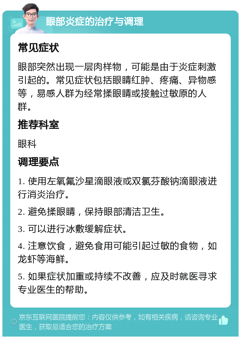 眼部炎症的治疗与调理 常见症状 眼部突然出现一层肉样物，可能是由于炎症刺激引起的。常见症状包括眼睛红肿、疼痛、异物感等，易感人群为经常揉眼睛或接触过敏原的人群。 推荐科室 眼科 调理要点 1. 使用左氧氟沙星滴眼液或双氯芬酸钠滴眼液进行消炎治疗。 2. 避免揉眼睛，保持眼部清洁卫生。 3. 可以进行冰敷缓解症状。 4. 注意饮食，避免食用可能引起过敏的食物，如龙虾等海鲜。 5. 如果症状加重或持续不改善，应及时就医寻求专业医生的帮助。