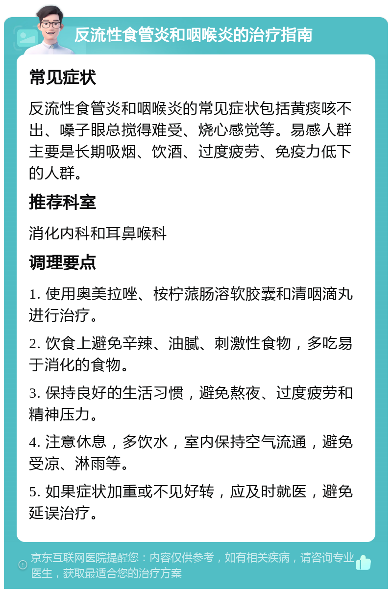 反流性食管炎和咽喉炎的治疗指南 常见症状 反流性食管炎和咽喉炎的常见症状包括黄痰咳不出、嗓子眼总搅得难受、烧心感觉等。易感人群主要是长期吸烟、饮酒、过度疲劳、免疫力低下的人群。 推荐科室 消化内科和耳鼻喉科 调理要点 1. 使用奥美拉唑、桉柠蒎肠溶软胶囊和清咽滴丸进行治疗。 2. 饮食上避免辛辣、油腻、刺激性食物，多吃易于消化的食物。 3. 保持良好的生活习惯，避免熬夜、过度疲劳和精神压力。 4. 注意休息，多饮水，室内保持空气流通，避免受凉、淋雨等。 5. 如果症状加重或不见好转，应及时就医，避免延误治疗。