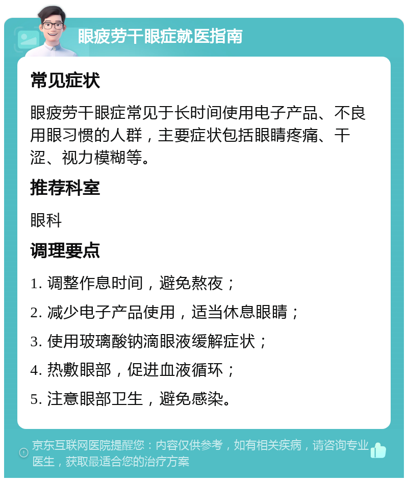 眼疲劳干眼症就医指南 常见症状 眼疲劳干眼症常见于长时间使用电子产品、不良用眼习惯的人群，主要症状包括眼睛疼痛、干涩、视力模糊等。 推荐科室 眼科 调理要点 1. 调整作息时间，避免熬夜； 2. 减少电子产品使用，适当休息眼睛； 3. 使用玻璃酸钠滴眼液缓解症状； 4. 热敷眼部，促进血液循环； 5. 注意眼部卫生，避免感染。