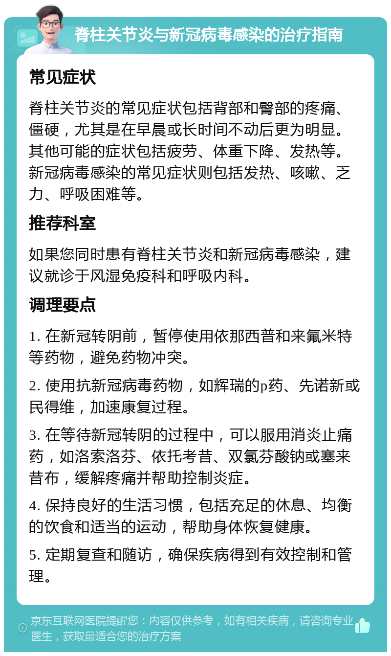 脊柱关节炎与新冠病毒感染的治疗指南 常见症状 脊柱关节炎的常见症状包括背部和臀部的疼痛、僵硬，尤其是在早晨或长时间不动后更为明显。其他可能的症状包括疲劳、体重下降、发热等。新冠病毒感染的常见症状则包括发热、咳嗽、乏力、呼吸困难等。 推荐科室 如果您同时患有脊柱关节炎和新冠病毒感染，建议就诊于风湿免疫科和呼吸内科。 调理要点 1. 在新冠转阴前，暂停使用依那西普和来氟米特等药物，避免药物冲突。 2. 使用抗新冠病毒药物，如辉瑞的p药、先诺新或民得维，加速康复过程。 3. 在等待新冠转阴的过程中，可以服用消炎止痛药，如洛索洛芬、依托考昔、双氯芬酸钠或塞来昔布，缓解疼痛并帮助控制炎症。 4. 保持良好的生活习惯，包括充足的休息、均衡的饮食和适当的运动，帮助身体恢复健康。 5. 定期复查和随访，确保疾病得到有效控制和管理。