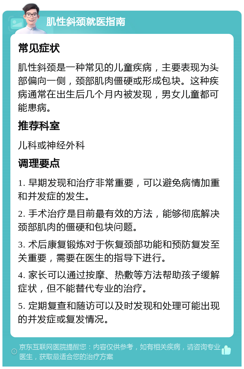 肌性斜颈就医指南 常见症状 肌性斜颈是一种常见的儿童疾病，主要表现为头部偏向一侧，颈部肌肉僵硬或形成包块。这种疾病通常在出生后几个月内被发现，男女儿童都可能患病。 推荐科室 儿科或神经外科 调理要点 1. 早期发现和治疗非常重要，可以避免病情加重和并发症的发生。 2. 手术治疗是目前最有效的方法，能够彻底解决颈部肌肉的僵硬和包块问题。 3. 术后康复锻炼对于恢复颈部功能和预防复发至关重要，需要在医生的指导下进行。 4. 家长可以通过按摩、热敷等方法帮助孩子缓解症状，但不能替代专业的治疗。 5. 定期复查和随访可以及时发现和处理可能出现的并发症或复发情况。