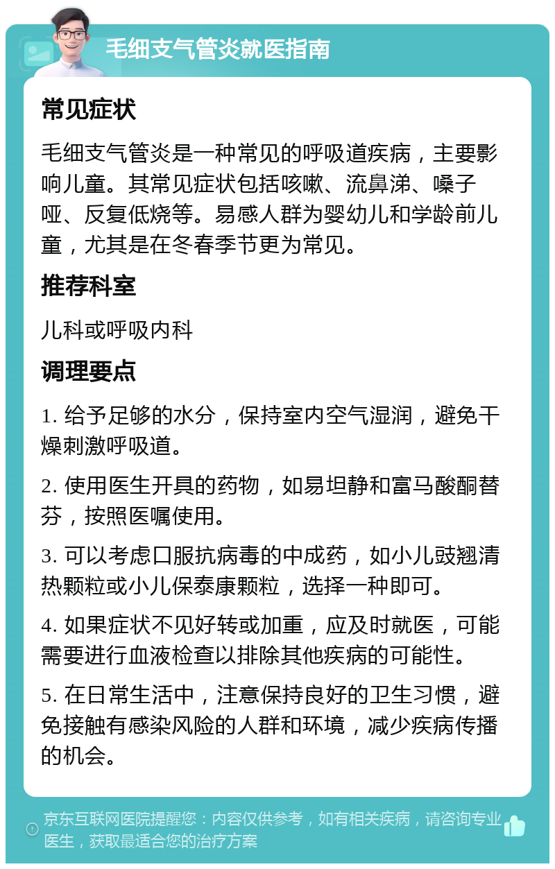 毛细支气管炎就医指南 常见症状 毛细支气管炎是一种常见的呼吸道疾病，主要影响儿童。其常见症状包括咳嗽、流鼻涕、嗓子哑、反复低烧等。易感人群为婴幼儿和学龄前儿童，尤其是在冬春季节更为常见。 推荐科室 儿科或呼吸内科 调理要点 1. 给予足够的水分，保持室内空气湿润，避免干燥刺激呼吸道。 2. 使用医生开具的药物，如易坦静和富马酸酮替芬，按照医嘱使用。 3. 可以考虑口服抗病毒的中成药，如小儿豉翘清热颗粒或小儿保泰康颗粒，选择一种即可。 4. 如果症状不见好转或加重，应及时就医，可能需要进行血液检查以排除其他疾病的可能性。 5. 在日常生活中，注意保持良好的卫生习惯，避免接触有感染风险的人群和环境，减少疾病传播的机会。