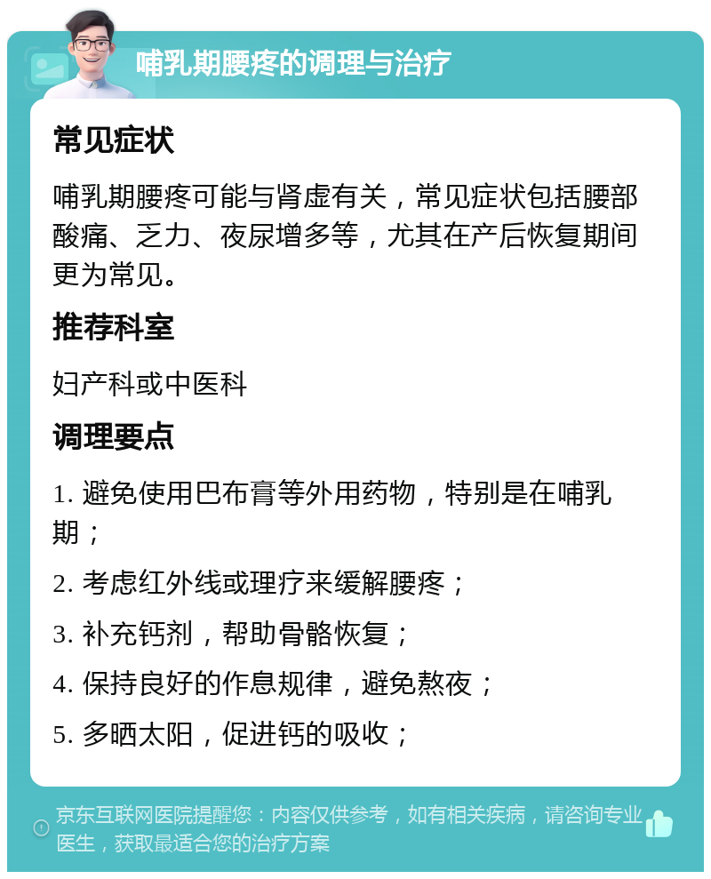 哺乳期腰疼的调理与治疗 常见症状 哺乳期腰疼可能与肾虚有关，常见症状包括腰部酸痛、乏力、夜尿增多等，尤其在产后恢复期间更为常见。 推荐科室 妇产科或中医科 调理要点 1. 避免使用巴布膏等外用药物，特别是在哺乳期； 2. 考虑红外线或理疗来缓解腰疼； 3. 补充钙剂，帮助骨骼恢复； 4. 保持良好的作息规律，避免熬夜； 5. 多晒太阳，促进钙的吸收；