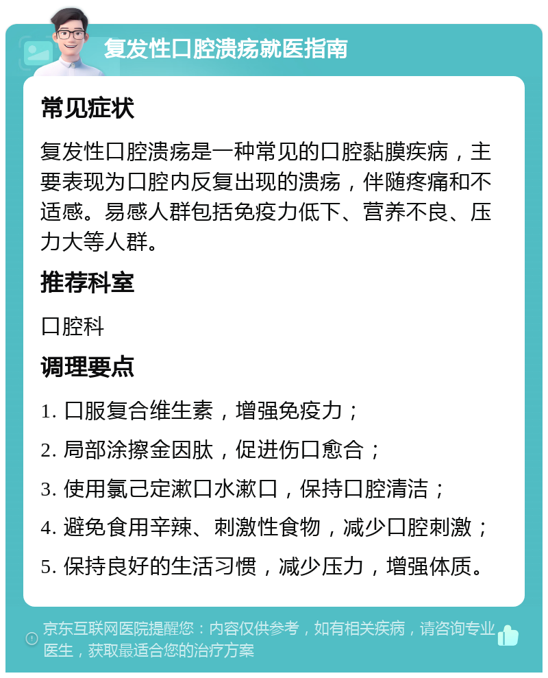 复发性口腔溃疡就医指南 常见症状 复发性口腔溃疡是一种常见的口腔黏膜疾病，主要表现为口腔内反复出现的溃疡，伴随疼痛和不适感。易感人群包括免疫力低下、营养不良、压力大等人群。 推荐科室 口腔科 调理要点 1. 口服复合维生素，增强免疫力； 2. 局部涂擦金因肽，促进伤口愈合； 3. 使用氯己定漱口水漱口，保持口腔清洁； 4. 避免食用辛辣、刺激性食物，减少口腔刺激； 5. 保持良好的生活习惯，减少压力，增强体质。