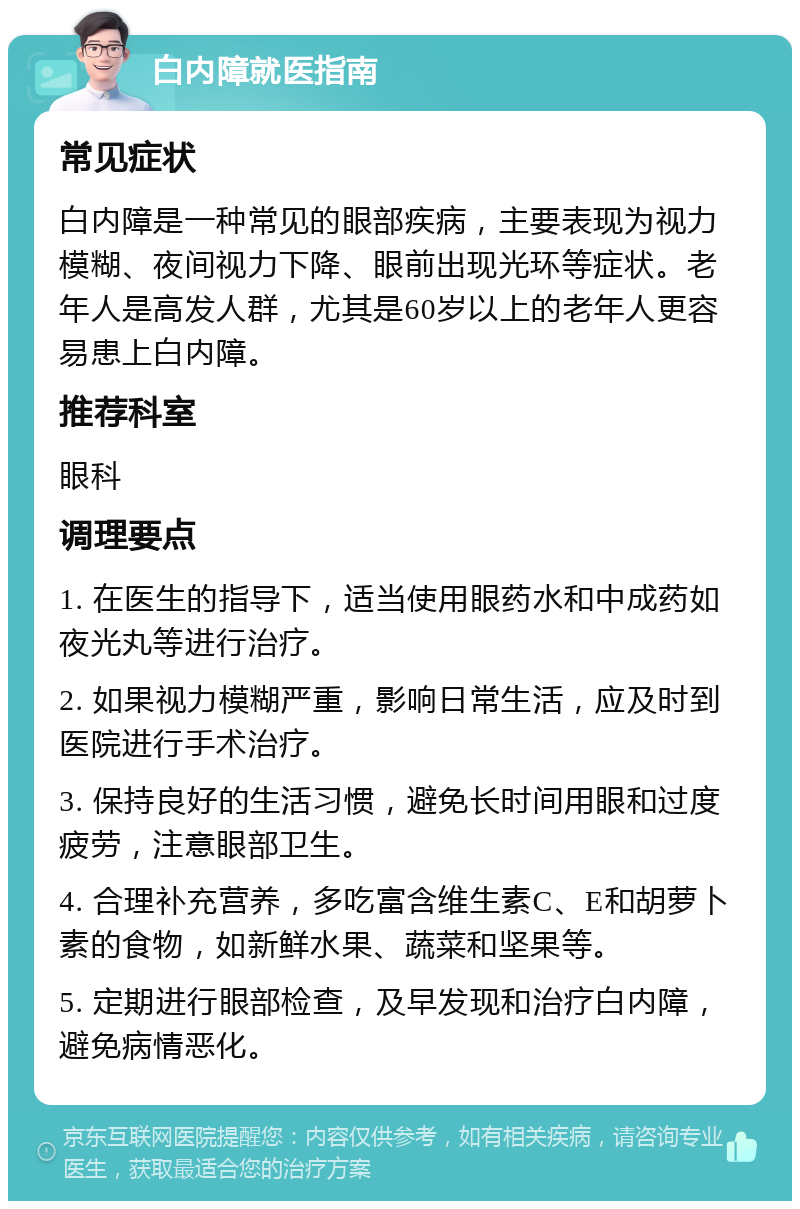 白内障就医指南 常见症状 白内障是一种常见的眼部疾病，主要表现为视力模糊、夜间视力下降、眼前出现光环等症状。老年人是高发人群，尤其是60岁以上的老年人更容易患上白内障。 推荐科室 眼科 调理要点 1. 在医生的指导下，适当使用眼药水和中成药如夜光丸等进行治疗。 2. 如果视力模糊严重，影响日常生活，应及时到医院进行手术治疗。 3. 保持良好的生活习惯，避免长时间用眼和过度疲劳，注意眼部卫生。 4. 合理补充营养，多吃富含维生素C、E和胡萝卜素的食物，如新鲜水果、蔬菜和坚果等。 5. 定期进行眼部检查，及早发现和治疗白内障，避免病情恶化。