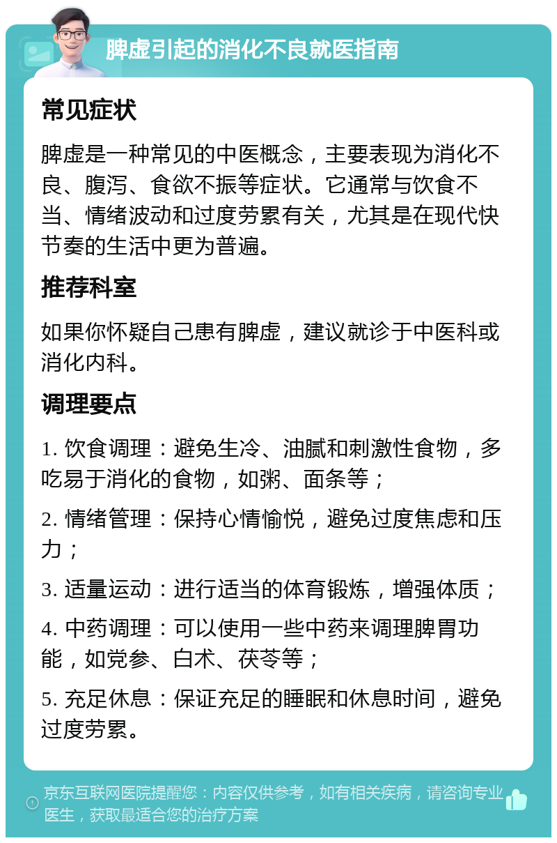 脾虚引起的消化不良就医指南 常见症状 脾虚是一种常见的中医概念，主要表现为消化不良、腹泻、食欲不振等症状。它通常与饮食不当、情绪波动和过度劳累有关，尤其是在现代快节奏的生活中更为普遍。 推荐科室 如果你怀疑自己患有脾虚，建议就诊于中医科或消化内科。 调理要点 1. 饮食调理：避免生冷、油腻和刺激性食物，多吃易于消化的食物，如粥、面条等； 2. 情绪管理：保持心情愉悦，避免过度焦虑和压力； 3. 适量运动：进行适当的体育锻炼，增强体质； 4. 中药调理：可以使用一些中药来调理脾胃功能，如党参、白术、茯苓等； 5. 充足休息：保证充足的睡眠和休息时间，避免过度劳累。