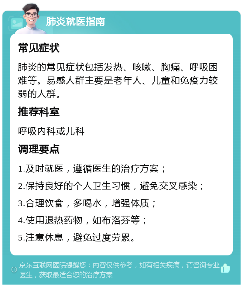 肺炎就医指南 常见症状 肺炎的常见症状包括发热、咳嗽、胸痛、呼吸困难等。易感人群主要是老年人、儿童和免疫力较弱的人群。 推荐科室 呼吸内科或儿科 调理要点 1.及时就医，遵循医生的治疗方案； 2.保持良好的个人卫生习惯，避免交叉感染； 3.合理饮食，多喝水，增强体质； 4.使用退热药物，如布洛芬等； 5.注意休息，避免过度劳累。