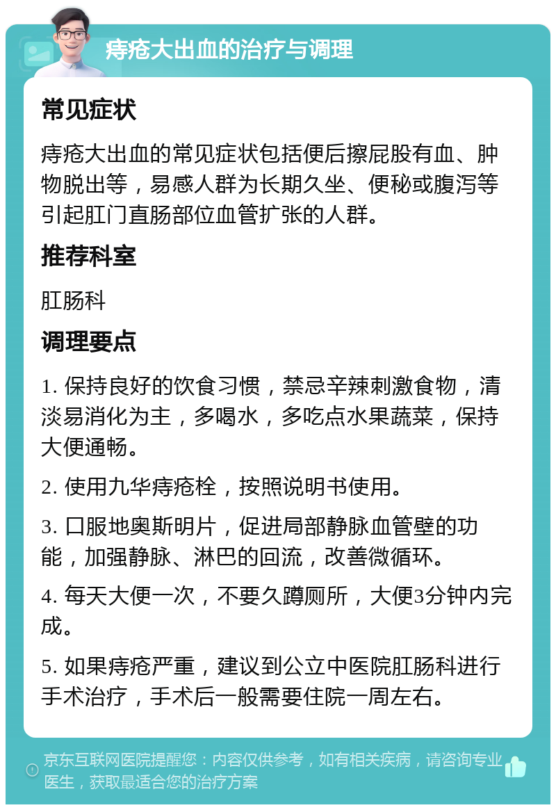 痔疮大出血的治疗与调理 常见症状 痔疮大出血的常见症状包括便后擦屁股有血、肿物脱出等，易感人群为长期久坐、便秘或腹泻等引起肛门直肠部位血管扩张的人群。 推荐科室 肛肠科 调理要点 1. 保持良好的饮食习惯，禁忌辛辣刺激食物，清淡易消化为主，多喝水，多吃点水果蔬菜，保持大便通畅。 2. 使用九华痔疮栓，按照说明书使用。 3. 口服地奥斯明片，促进局部静脉血管壁的功能，加强静脉、淋巴的回流，改善微循环。 4. 每天大便一次，不要久蹲厕所，大便3分钟内完成。 5. 如果痔疮严重，建议到公立中医院肛肠科进行手术治疗，手术后一般需要住院一周左右。