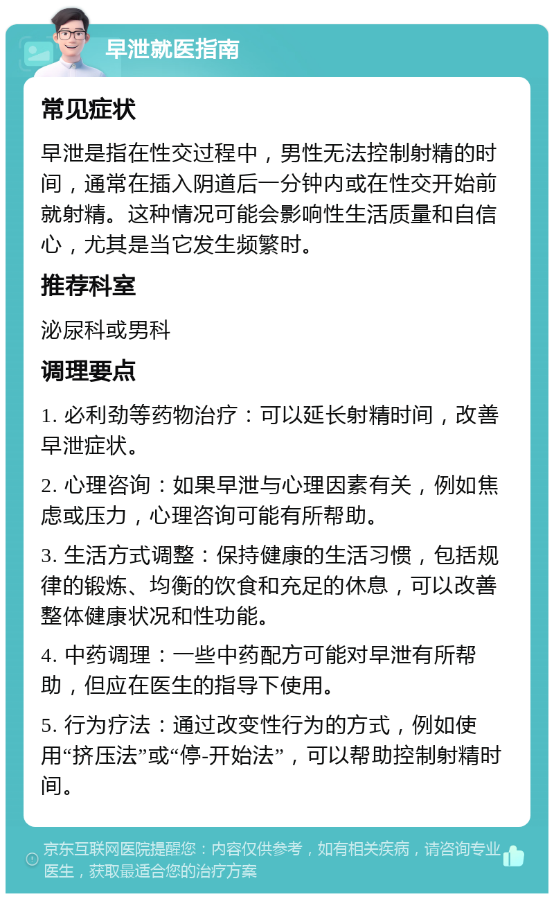 早泄就医指南 常见症状 早泄是指在性交过程中，男性无法控制射精的时间，通常在插入阴道后一分钟内或在性交开始前就射精。这种情况可能会影响性生活质量和自信心，尤其是当它发生频繁时。 推荐科室 泌尿科或男科 调理要点 1. 必利劲等药物治疗：可以延长射精时间，改善早泄症状。 2. 心理咨询：如果早泄与心理因素有关，例如焦虑或压力，心理咨询可能有所帮助。 3. 生活方式调整：保持健康的生活习惯，包括规律的锻炼、均衡的饮食和充足的休息，可以改善整体健康状况和性功能。 4. 中药调理：一些中药配方可能对早泄有所帮助，但应在医生的指导下使用。 5. 行为疗法：通过改变性行为的方式，例如使用“挤压法”或“停-开始法”，可以帮助控制射精时间。