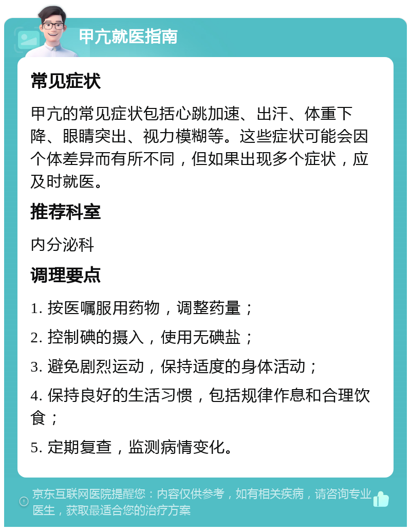 甲亢就医指南 常见症状 甲亢的常见症状包括心跳加速、出汗、体重下降、眼睛突出、视力模糊等。这些症状可能会因个体差异而有所不同，但如果出现多个症状，应及时就医。 推荐科室 内分泌科 调理要点 1. 按医嘱服用药物，调整药量； 2. 控制碘的摄入，使用无碘盐； 3. 避免剧烈运动，保持适度的身体活动； 4. 保持良好的生活习惯，包括规律作息和合理饮食； 5. 定期复查，监测病情变化。