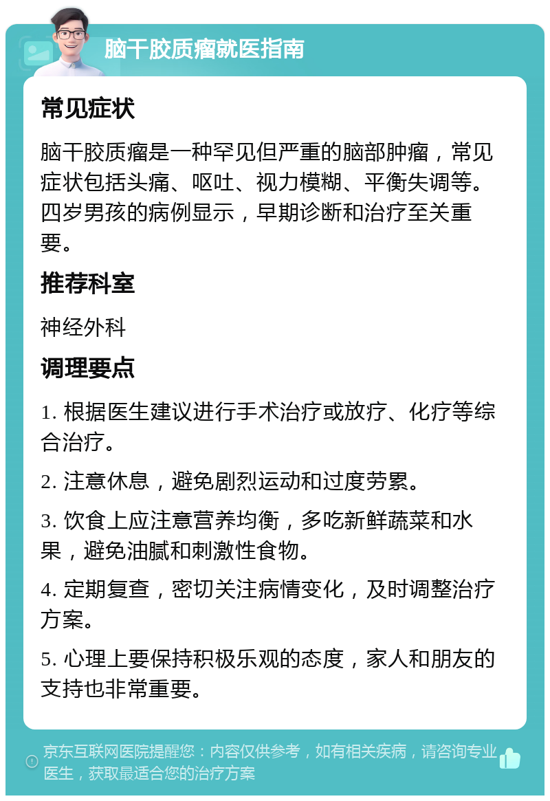 脑干胶质瘤就医指南 常见症状 脑干胶质瘤是一种罕见但严重的脑部肿瘤，常见症状包括头痛、呕吐、视力模糊、平衡失调等。四岁男孩的病例显示，早期诊断和治疗至关重要。 推荐科室 神经外科 调理要点 1. 根据医生建议进行手术治疗或放疗、化疗等综合治疗。 2. 注意休息，避免剧烈运动和过度劳累。 3. 饮食上应注意营养均衡，多吃新鲜蔬菜和水果，避免油腻和刺激性食物。 4. 定期复查，密切关注病情变化，及时调整治疗方案。 5. 心理上要保持积极乐观的态度，家人和朋友的支持也非常重要。