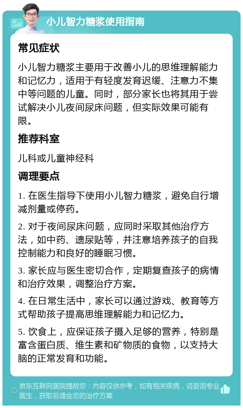 小儿智力糖浆使用指南 常见症状 小儿智力糖浆主要用于改善小儿的思维理解能力和记忆力，适用于有轻度发育迟缓、注意力不集中等问题的儿童。同时，部分家长也将其用于尝试解决小儿夜间尿床问题，但实际效果可能有限。 推荐科室 儿科或儿童神经科 调理要点 1. 在医生指导下使用小儿智力糖浆，避免自行增减剂量或停药。 2. 对于夜间尿床问题，应同时采取其他治疗方法，如中药、遗尿贴等，并注意培养孩子的自我控制能力和良好的睡眠习惯。 3. 家长应与医生密切合作，定期复查孩子的病情和治疗效果，调整治疗方案。 4. 在日常生活中，家长可以通过游戏、教育等方式帮助孩子提高思维理解能力和记忆力。 5. 饮食上，应保证孩子摄入足够的营养，特别是富含蛋白质、维生素和矿物质的食物，以支持大脑的正常发育和功能。