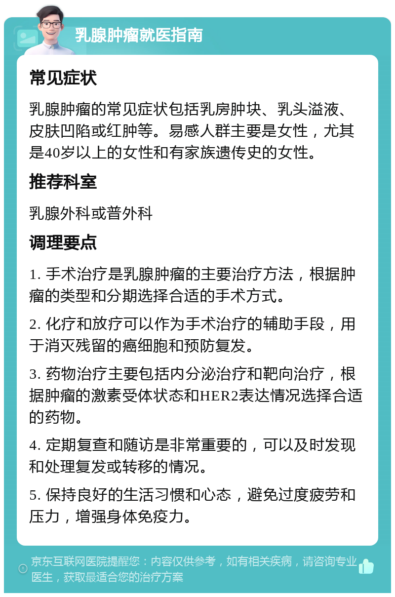 乳腺肿瘤就医指南 常见症状 乳腺肿瘤的常见症状包括乳房肿块、乳头溢液、皮肤凹陷或红肿等。易感人群主要是女性，尤其是40岁以上的女性和有家族遗传史的女性。 推荐科室 乳腺外科或普外科 调理要点 1. 手术治疗是乳腺肿瘤的主要治疗方法，根据肿瘤的类型和分期选择合适的手术方式。 2. 化疗和放疗可以作为手术治疗的辅助手段，用于消灭残留的癌细胞和预防复发。 3. 药物治疗主要包括内分泌治疗和靶向治疗，根据肿瘤的激素受体状态和HER2表达情况选择合适的药物。 4. 定期复查和随访是非常重要的，可以及时发现和处理复发或转移的情况。 5. 保持良好的生活习惯和心态，避免过度疲劳和压力，增强身体免疫力。