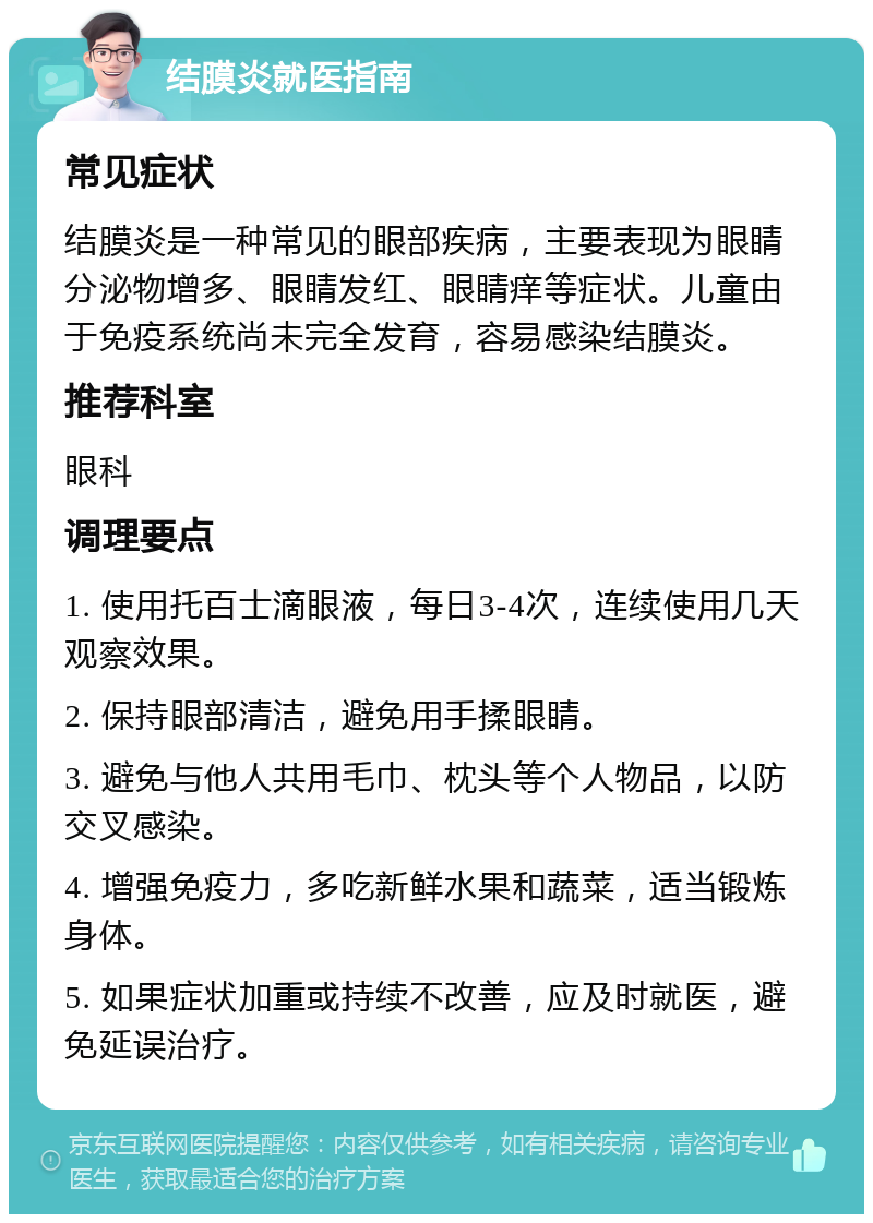 结膜炎就医指南 常见症状 结膜炎是一种常见的眼部疾病，主要表现为眼睛分泌物增多、眼睛发红、眼睛痒等症状。儿童由于免疫系统尚未完全发育，容易感染结膜炎。 推荐科室 眼科 调理要点 1. 使用托百士滴眼液，每日3-4次，连续使用几天观察效果。 2. 保持眼部清洁，避免用手揉眼睛。 3. 避免与他人共用毛巾、枕头等个人物品，以防交叉感染。 4. 增强免疫力，多吃新鲜水果和蔬菜，适当锻炼身体。 5. 如果症状加重或持续不改善，应及时就医，避免延误治疗。