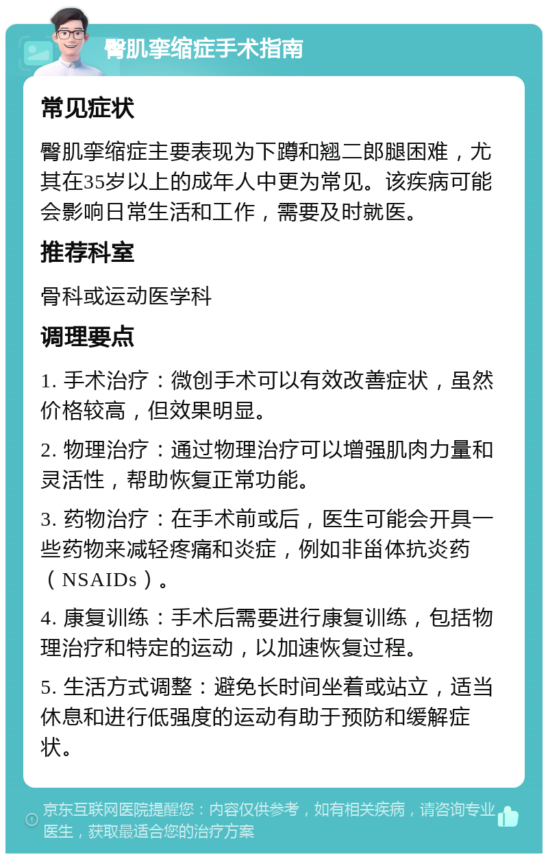 臀肌挛缩症手术指南 常见症状 臀肌挛缩症主要表现为下蹲和翘二郎腿困难，尤其在35岁以上的成年人中更为常见。该疾病可能会影响日常生活和工作，需要及时就医。 推荐科室 骨科或运动医学科 调理要点 1. 手术治疗：微创手术可以有效改善症状，虽然价格较高，但效果明显。 2. 物理治疗：通过物理治疗可以增强肌肉力量和灵活性，帮助恢复正常功能。 3. 药物治疗：在手术前或后，医生可能会开具一些药物来减轻疼痛和炎症，例如非甾体抗炎药（NSAIDs）。 4. 康复训练：手术后需要进行康复训练，包括物理治疗和特定的运动，以加速恢复过程。 5. 生活方式调整：避免长时间坐着或站立，适当休息和进行低强度的运动有助于预防和缓解症状。