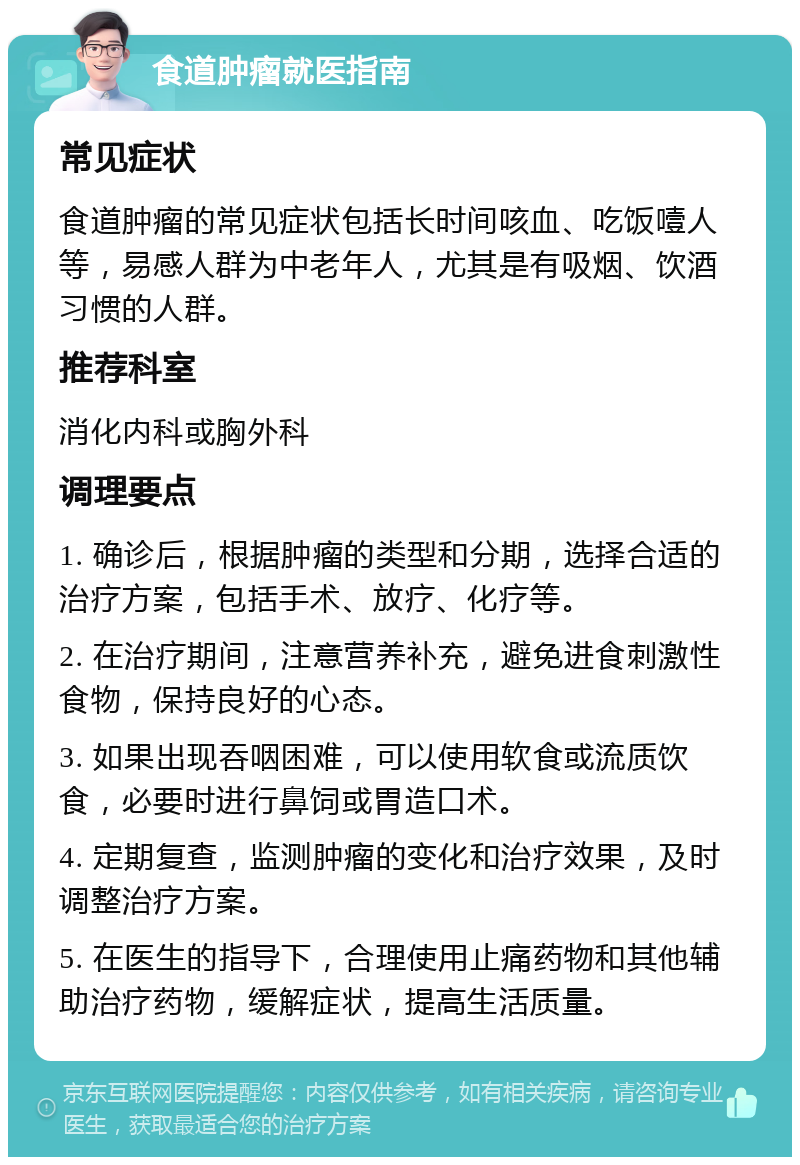 食道肿瘤就医指南 常见症状 食道肿瘤的常见症状包括长时间咳血、吃饭噎人等，易感人群为中老年人，尤其是有吸烟、饮酒习惯的人群。 推荐科室 消化内科或胸外科 调理要点 1. 确诊后，根据肿瘤的类型和分期，选择合适的治疗方案，包括手术、放疗、化疗等。 2. 在治疗期间，注意营养补充，避免进食刺激性食物，保持良好的心态。 3. 如果出现吞咽困难，可以使用软食或流质饮食，必要时进行鼻饲或胃造口术。 4. 定期复查，监测肿瘤的变化和治疗效果，及时调整治疗方案。 5. 在医生的指导下，合理使用止痛药物和其他辅助治疗药物，缓解症状，提高生活质量。