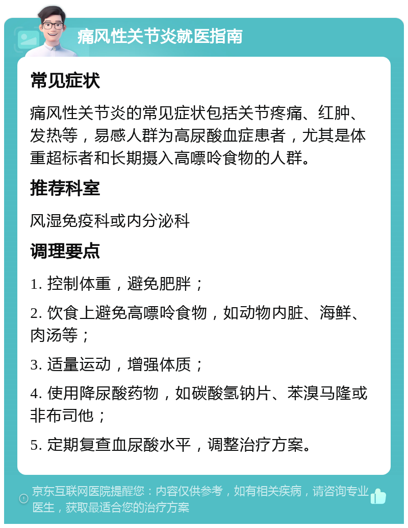 痛风性关节炎就医指南 常见症状 痛风性关节炎的常见症状包括关节疼痛、红肿、发热等，易感人群为高尿酸血症患者，尤其是体重超标者和长期摄入高嘌呤食物的人群。 推荐科室 风湿免疫科或内分泌科 调理要点 1. 控制体重，避免肥胖； 2. 饮食上避免高嘌呤食物，如动物内脏、海鲜、肉汤等； 3. 适量运动，增强体质； 4. 使用降尿酸药物，如碳酸氢钠片、苯溴马隆或非布司他； 5. 定期复查血尿酸水平，调整治疗方案。