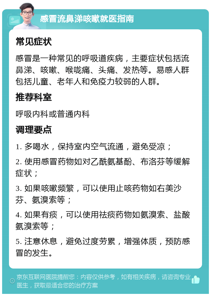 感冒流鼻涕咳嗽就医指南 常见症状 感冒是一种常见的呼吸道疾病，主要症状包括流鼻涕、咳嗽、喉咙痛、头痛、发热等。易感人群包括儿童、老年人和免疫力较弱的人群。 推荐科室 呼吸内科或普通内科 调理要点 1. 多喝水，保持室内空气流通，避免受凉； 2. 使用感冒药物如对乙酰氨基酚、布洛芬等缓解症状； 3. 如果咳嗽频繁，可以使用止咳药物如右美沙芬、氨溴索等； 4. 如果有痰，可以使用祛痰药物如氨溴索、盐酸氨溴索等； 5. 注意休息，避免过度劳累，增强体质，预防感冒的发生。