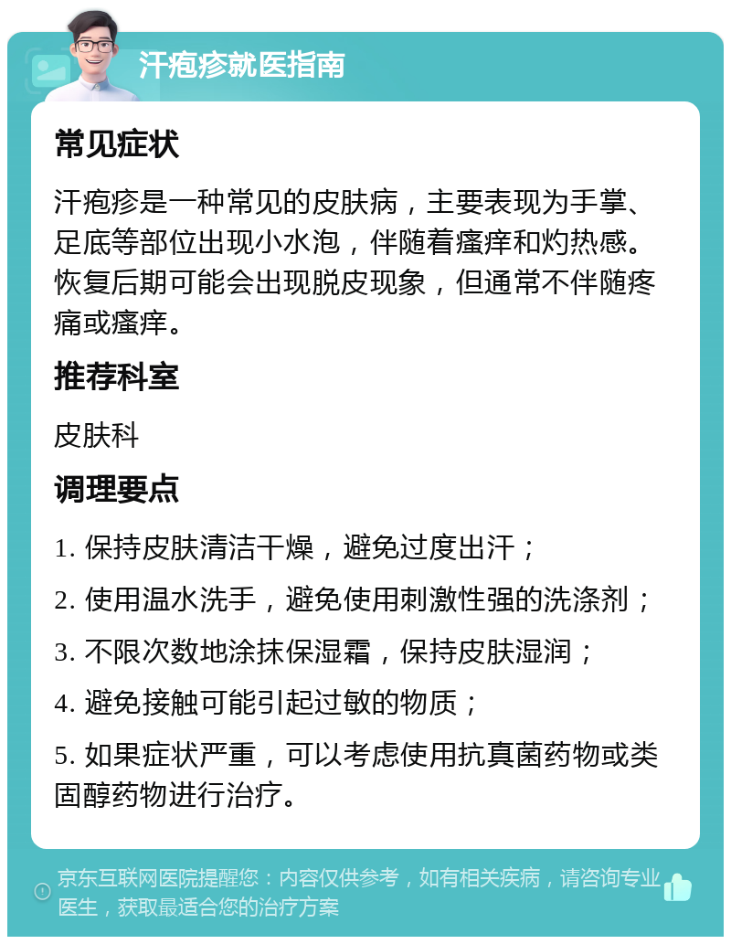 汗疱疹就医指南 常见症状 汗疱疹是一种常见的皮肤病，主要表现为手掌、足底等部位出现小水泡，伴随着瘙痒和灼热感。恢复后期可能会出现脱皮现象，但通常不伴随疼痛或瘙痒。 推荐科室 皮肤科 调理要点 1. 保持皮肤清洁干燥，避免过度出汗； 2. 使用温水洗手，避免使用刺激性强的洗涤剂； 3. 不限次数地涂抹保湿霜，保持皮肤湿润； 4. 避免接触可能引起过敏的物质； 5. 如果症状严重，可以考虑使用抗真菌药物或类固醇药物进行治疗。