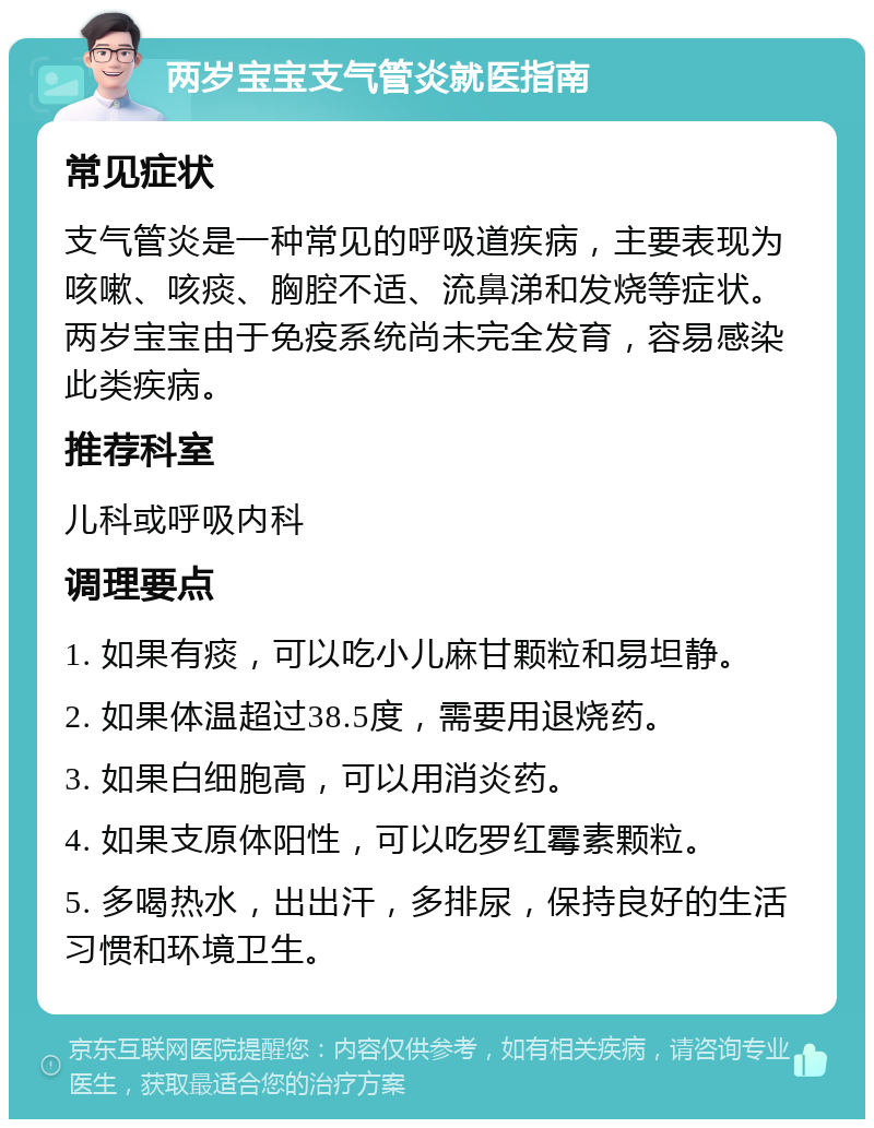 两岁宝宝支气管炎就医指南 常见症状 支气管炎是一种常见的呼吸道疾病，主要表现为咳嗽、咳痰、胸腔不适、流鼻涕和发烧等症状。两岁宝宝由于免疫系统尚未完全发育，容易感染此类疾病。 推荐科室 儿科或呼吸内科 调理要点 1. 如果有痰，可以吃小儿麻甘颗粒和易坦静。 2. 如果体温超过38.5度，需要用退烧药。 3. 如果白细胞高，可以用消炎药。 4. 如果支原体阳性，可以吃罗红霉素颗粒。 5. 多喝热水，出出汗，多排尿，保持良好的生活习惯和环境卫生。