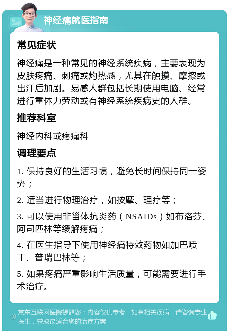 神经痛就医指南 常见症状 神经痛是一种常见的神经系统疾病，主要表现为皮肤疼痛、刺痛或灼热感，尤其在触摸、摩擦或出汗后加剧。易感人群包括长期使用电脑、经常进行重体力劳动或有神经系统疾病史的人群。 推荐科室 神经内科或疼痛科 调理要点 1. 保持良好的生活习惯，避免长时间保持同一姿势； 2. 适当进行物理治疗，如按摩、理疗等； 3. 可以使用非甾体抗炎药（NSAIDs）如布洛芬、阿司匹林等缓解疼痛； 4. 在医生指导下使用神经痛特效药物如加巴喷丁、普瑞巴林等； 5. 如果疼痛严重影响生活质量，可能需要进行手术治疗。