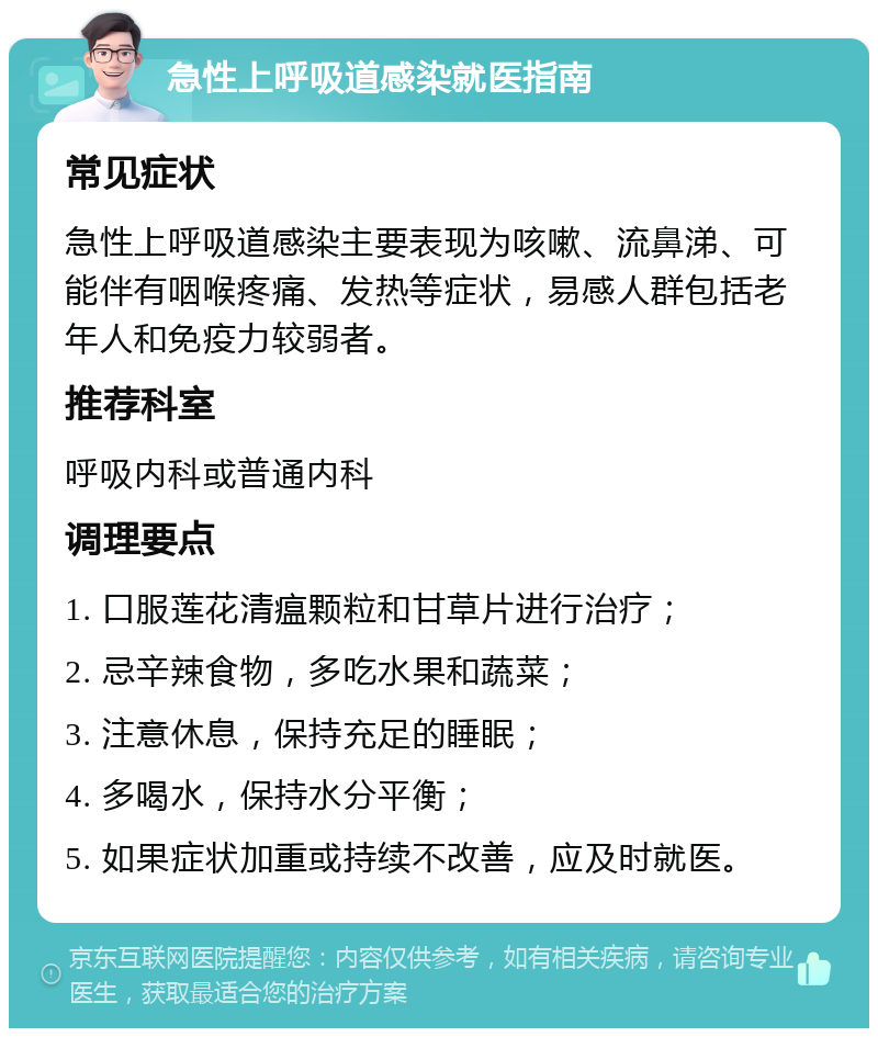 急性上呼吸道感染就医指南 常见症状 急性上呼吸道感染主要表现为咳嗽、流鼻涕、可能伴有咽喉疼痛、发热等症状，易感人群包括老年人和免疫力较弱者。 推荐科室 呼吸内科或普通内科 调理要点 1. 口服莲花清瘟颗粒和甘草片进行治疗； 2. 忌辛辣食物，多吃水果和蔬菜； 3. 注意休息，保持充足的睡眠； 4. 多喝水，保持水分平衡； 5. 如果症状加重或持续不改善，应及时就医。