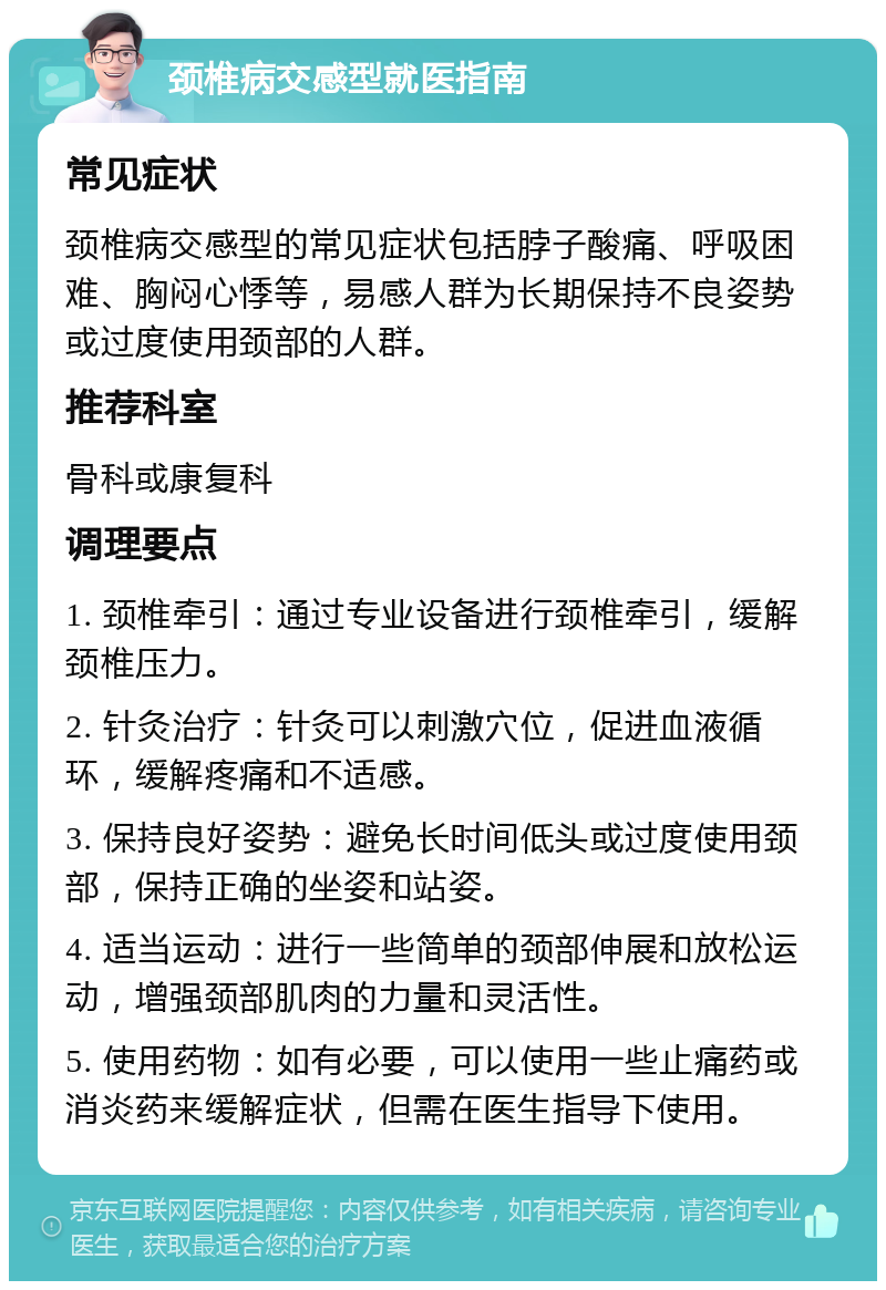 颈椎病交感型就医指南 常见症状 颈椎病交感型的常见症状包括脖子酸痛、呼吸困难、胸闷心悸等，易感人群为长期保持不良姿势或过度使用颈部的人群。 推荐科室 骨科或康复科 调理要点 1. 颈椎牵引：通过专业设备进行颈椎牵引，缓解颈椎压力。 2. 针灸治疗：针灸可以刺激穴位，促进血液循环，缓解疼痛和不适感。 3. 保持良好姿势：避免长时间低头或过度使用颈部，保持正确的坐姿和站姿。 4. 适当运动：进行一些简单的颈部伸展和放松运动，增强颈部肌肉的力量和灵活性。 5. 使用药物：如有必要，可以使用一些止痛药或消炎药来缓解症状，但需在医生指导下使用。